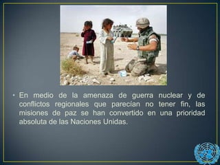• En medio de la amenaza de guerra nuclear y de
conflictos regionales que parecían no tener fin, las
misiones de paz se han convertido en una prioridad
absoluta de las Naciones Unidas.
 