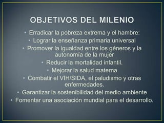 • Erradicar la pobreza extrema y el hambre:
• Lograr la enseñanza primaria universal
• Promover la igualdad entre los géneros y la
autonomía de la mujer
• Reducir la mortalidad infantil.
• Mejorar la salud materna
• Combatir el VIH/SIDA, el paludismo y otras
enfermedades.
• Garantizar la sostenibilidad del medio ambiente
• Fomentar una asociación mundial para el desarrollo.
 