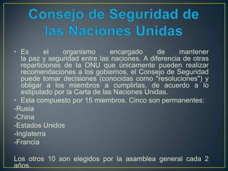 • Es el organismo encargado de mantener
la paz y seguridad entre las naciones. A diferencia de otras
reparticiones de la ONU que únicamente pueden realizar
recomendaciones a los gobiernos, el Consejo de Seguridad
puede tomar decisiones (conocidas como "resoluciones") y
obligar a los miembros a cumplirlas, de acuerdo a lo
estipulado por la Carta de las Naciones Unidas.
• Esta compuesto por 15 miembros. Cinco son permanentes:
-Rusia
-China
-Estados Unidos
-Inglaterra
-Francia
Los otros 10 son elegidos por la asamblea general cada 2
años.
 