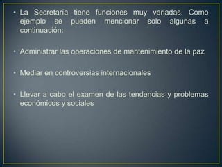 • La Secretaría tiene funciones muy variadas. Como
ejemplo se pueden mencionar solo algunas a
continuación:
• Administrar las operaciones de mantenimiento de la paz
• Mediar en controversias internacionales
• Llevar a cabo el examen de las tendencias y problemas
económicos y sociales
 