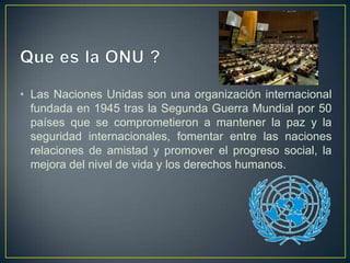• Las Naciones Unidas son una organización internacional
fundada en 1945 tras la Segunda Guerra Mundial por 50
países que se comprometieron a mantener la paz y la
seguridad internacionales, fomentar entre las naciones
relaciones de amistad y promover el progreso social, la
mejora del nivel de vida y los derechos humanos.
 