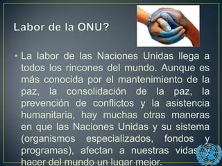 • La labor de las Naciones Unidas llega a
todos los rincones del mundo. Aunque es
más conocida por el mantenimiento de la
paz, la consolidación de la paz, la
prevención de conflictos y la asistencia
humanitaria, hay muchas otras maneras
en que las Naciones Unidas y su sistema
(organismos especializados, fondos y
programas), afectan a nuestras vidas y
hacer del mundo un lugar mejor.
 