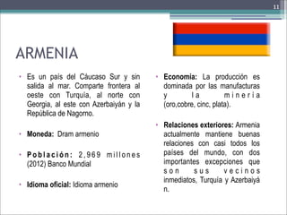11

ARMENIA
• Es un país del Cáucaso Sur y sin
salida al mar. Comparte frontera al
oeste con Turquía, al norte con
Georgia, al este con Azerbaiyán y la
República de Nagorno.
• Moneda: Dram armenio
• Población: 2,969 millones
(2012) Banco Mundial
• Idioma oficial: Idioma armenio

• Economía: La producción es
dominada por las manufacturas
y
la
minería
(oro,cobre, cinc, plata).
• Relaciones exteriores: Armenia
actualmente mantiene buenas
relaciones con casi todos los
países del mundo, con dos
importantes excepciones que
son
sus
vecinos
inmediatos, Turquía y Azerbaiyá
n.

 
