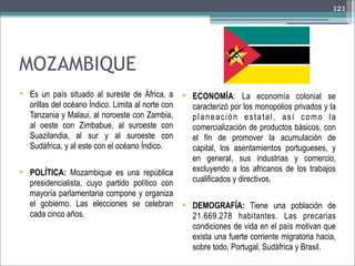 121

MOZAMBIQUE
 Es un país situado al sureste de África, a

orillas del océano Índico. Limita al norte con
Tanzania y Malaui, al noroeste con Zambia,
al oeste con Zimbabue, al suroeste con
Suazilandia, al sur y al suroeste con
Sudáfrica, y al este con el océano Índico.
 POLÍTICA: Mozambique es una república

 ECONOMÍA: La economía colonial se

caracterizó por los monopolios privados y la
planeación estatal, así como la
comercialización de productos básicos, con
el fin de promover la acumulación de
capital, los asentamientos portugueses, y
en general, sus industrias y comercio,
excluyendo a los africanos de los trabajos
cualificados y directivos.

presidencialista, cuyo partido político con
mayoría parlamentaria compone y organiza
el gobierno. Las elecciones se celebran  DEMOGRAFÍA: Tiene una población de
cada cinco años.
21.669.278 habitantes. Las precarias
condiciones de vida en el país motivan que
exista una fuerte corriente migratoria hacia,
sobre todo, Portugal, Sudáfrica y Brasil.

 