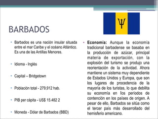 BARBADOS
• Barbados es una nación insular situada
entre el mar Caribe y el océano Atlántico.
Es una de las Antillas Menores.
• Idioma - Inglés
• Capital – Bridgetown
• Población total - 279,912 hab.
• PIB per cápita - US$ 15.482 2
• Moneda - Dólar de Barbados (BBD)

• Economía: Aunque la economía
tradicional barbadense se basaba en
la producción de azúcar, principal
materia de exportación, con la
explosión del turismo se produjo una
reorientación de la actividad. Ahora
mantiene un sistema muy dependiente
de Estados Unidos y Europa, que son
los lugares de procedencia de la
mayoría de los turistas, lo que debilita
su economía en los períodos de
contención en los países de origen. A
pesar de ello, Barbados se sitúa como
el tercer país más desarrollado del
hemisferio americano.

 
