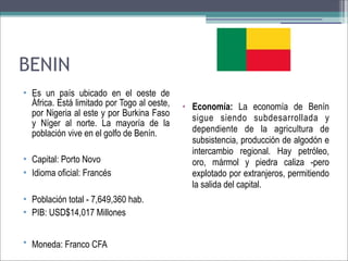 BENIN
• Es un país ubicado en el oeste de
África. Está limitado por Togo al oeste,
por Nigeria al este y por Burkina Faso
y Níger al norte. La mayoría de la
población vive en el golfo de Benín.
• Capital: Porto Novo
• Idioma oficial: Francés
• Población total - 7,649,360 hab.
• PIB: USD$14,017 Millones
• Moneda: Franco CFA

• Economía: La economía de Benín
sigue siendo subdesarrollada y
dependiente de la agricultura de
subsistencia, producción de algodón e
intercambio regional. Hay petróleo,
oro, mármol y piedra caliza -pero
explotado por extranjeros, permitiendo
la salida del capital.

 