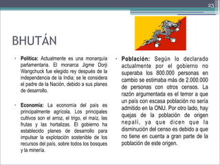 23

BHUTÁN
• Política: Actualmente es una monarquía
parlamentaria. El monarca Jigme Dorji
Wangchuck fue elegido rey después de la
independencia de la India; se le considera
el padre de la Nación, debido a sus planes
de desarrollo.
• Economía: La economía del país es
principalmente agrícola. Los principales
cultivos son el arroz, el trigo, el maíz, las
frutas y las hortalizas. El gobierno ha
establecido planes de desarrollo para
impulsar la explotación sostenible de los
recursos del país, sobre todos los bosques
y la minería.

• Población: Según lo declarado
actualmente por el gobierno no
superaba los 800.000 personas en
cambio se estimaba más de 2.000.000
de personas con otros censos. La
razón argumentada es el temor a que
un país con escasa población no sería
admitido en la ONU. Por otro lado, hay
quejas de la población de origen
nepalí, ya que dicen que la
disminución del censo es debido a que
no tiene en cuenta a gran parte de la
población de este origen.

 