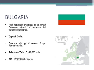 BULGARIA
•

País soberano miembro de la Unión
Europea situado al sureste del
continente europeo.

•

Capital: Sofia.

•

Forma de gobierno: Rep.
Parlamentaria.

•

Poblacion Total: 7,398,000 Hab.

•

PIB: US$ 93.780 millones.

 