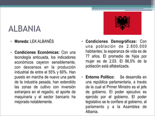 ALBANIA
• Moneda: LEK ALBANÉS
• Condiciones Económicas: Con una
tecnología anticuada, los indicadores
económicos cayeron sensiblemente,
con descensos en la producción
industrial de entre el 55% y 60%. Han
puesto en marcha de nuevo una parte
de la industria pesada, han extendido
las zonas de cultivo con inversión
extranjera en el regadío, el aporte de
maquinaria y el sector bancario ha
mejorado notablemente.

• Condiciones Demográficas: Con
una población de 2.800.000
habitantes; la esperanza de vida es de
77 años. El promedio de hijos por
mujer es de 2,03. El 86,5% de la
población está alfabetizada.
• Entorno Político: Se desarrolla en
una república parlamentaria, a través
de la cual el Primer Ministro es el jefe
de gobierno. El poder ejecutivo es
ejercido por el gobierno. El poder
legislativo se le confiere al gobierno, al
parlamento y a la Asamblea de
Albania.

 
