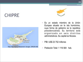 39

CHIPRE
• Es un estado miembro de la Unión
Europea situado en la isla homónima,
cuya forma de gobierno es la república
presidencialista. Su territorio está
organizado en seis distritos
administrativos. Su capital es Nicosia.
• PIB: US$ 23 752 millones
• Población Total: 1 116 564 hab.

 