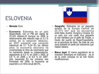 ESLOVENIA
• Moneda: Euro
• Economía: Eslovenia es un país
desarrollado, con un PIB per cápita de
23.335 dólares.23 Aunque en 2006 la
relativamente alta inflación bajó al 2,3 %
(antes de la adopción deleuro),
en 2007 presentó una variación
interanual de 5.1 %.24 En los últimos
años la economía eslovena ha
incrementado el ritmo de crecimiento que
ha mantenido desde su independencia,
registrando el 4,3 % en 2004 y 2005, el
5,9 % en 2006 y el 6,8 % en 2007.
[cita requerida] En los primeros tres
trimestres del 2008, la economía se
expandió a un ritmo anual del 5%.

• Geografía: Eslovenia es un pequeño
estado de la Europa Central de
20.273 km² que se encuentra
entre Italia, Austria, Hungría y Croacia. Es
un país con una costa muy pequeña
al mar Adriático por el golfo de Trieste, a
través del puerto de Koper/Capodistria,
en la península de Istria. Se trata de una
zona poblada en parte por eslovenos que
hablan italiano.
• Marco legal: El marco regulatorio de la
inversión extranjera en Eslovenia ,es el
de la unión europea no se han hecho
modificaciones.

 