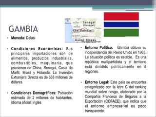 GAMBIA
• Moneda: Dalasi
• Condiciones Económicas: Sus
principales importaciones son de
alimentos, productos industriales,
combustibles, maquinaria, que
provienen de China, Senegal, Costa de
Marfil, Brasil y Holanda. La Inversión
Extranjera Directa es de 638 millones de
dólares.
• Condiciones Demográficas: Población
estimada de 2 millones de habitantes,
idioma oficial: inglés

• Entorno Político: Gambia obtuvo su
independencia del Reino Unido en 1965.
La situación política es estable. Es una
república multipartidista y el territorio
está dividido políticamente en 5
regiones.
• Entorno Legal: Este país se encuentra
categorizado con la letra C del ranking
mundial sobre riesgo, elaborado por la
Compañía Francesa de Seguros a la
Exportación (COFACE), que indica que
el entorno empresarial es poco
transparente.

 