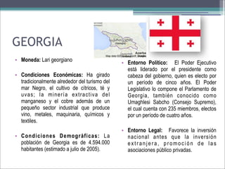 GEORGIA
• Moneda: Lari georgiano
• Condiciones Económicas: Ha girado
tradicionalmente alrededor del turismo del
mar Negro, el cultivo de cítricos, té y
uvas; la minería extractiva del
manganeso y el cobre además de un
pequeño sector industrial que produce
vino, metales, maquinaria, químicos y
textiles.
• Condiciones Demográficas: La
población de Georgia es de 4.594.000
habitantes (estimado a julio de 2005).

• Entorno Político: El Poder Ejecutivo
está liderado por el presidente como
cabeza del gobierno, quien es electo por
un período de cinco años. El Poder
Legislativo lo compone el Parlamento de
Georgia, también conocido como
Umaghlesi Sabcho (Consejo Supremo),
el cual cuenta con 235 miembros, electos
por un período de cuatro años.
• Entorno Legal: Favorece la inversión
nacional antes que la inversión
extranjera, promoción de las
asociaciones público privadas.

 