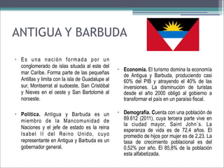 ANTIGUA Y BARBUDA
• Es una nación formada por un
conglomerado de islas situada al este del
mar Caribe. Forma parte de las pequeñas
Antillas y limita con la isla de Guadalupe al
sur, Montserrat al sudoeste, San Cristóbal
y Nieves en el oeste y San Bartolomé al
noroeste.
• Política. Antigua y Barbuda es un
miembro de la Mancomunidad de
Naciones y el jefe de estado es la reina
Isabel II del Reino Unido, cuyo
representante en Antigua y Barbuda es un
gobernador general.

• Economía. El turismo domina la economía
de Antigua y Barbuda, produciendo casi
60% del PIB y atrayendo el 40% de las
inversiones. La disminución de turistas
desde el año 2000 obligó al gobierno a
transformar el país en un paraíso fiscal.
• Demografía. Cuenta con una población de
89.612 (2011), cuya tercera parte vive en
la ciudad mayor, Saint John´s. La
esperanza de vida es de 72,4 años. El
promedio de hijos por mujer es de 2,23. La
tasa de crecimiento poblacional es del
0,52% por año. El 85,8% de la población
esta alfabetizada.

 