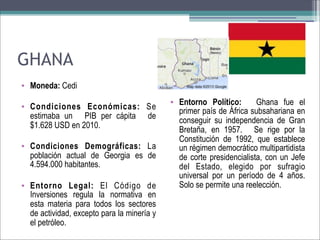 GHANA
• Moneda: Cedi
• Condiciones Económicas: Se
estimaba un PIB per cápita de
$1.628 USD en 2010.
• Condiciones Demográficas: La
población actual de Georgia es de
4.594.000 habitantes.
• Entorno Legal: El Código de
Inversiones regula la normativa en
esta materia para todos los sectores
de actividad, excepto para la minería y
el petróleo.

• Entorno Político:
Ghana fue el
primer país de África subsahariana en
conseguir su independencia de Gran
Bretaña, en 1957. Se rige por la
Constitución de 1992, que establece
un régimen democrático multipartidista
de corte presidencialista, con un Jefe
del Estado, elegido por sufragio
universal por un período de 4 años.
Solo se permite una reelección.

 