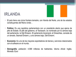 IRLANDA
• El país tiene una única frontera terrestre, con Irlanda del Norte, uno de los estados
constituyentes del Reino Unido. .
• Política: Es una república parlamentaria con un presidente electo que ejerce de
jefe de Estado. El jefe del gobierno, el Taoiseach, es nombrado por la cámara baja
del parlamento, la Dáil Éireann. El parlamento bicameral, el Oireachtas, consiste de
un senado, Seanad Éireann, y una cámara baja, Dáil Éireann.
• Economía: Es uno de los mayores exportadores de bienes y servicios relacionados
con el software en el mundo.
• Demografía: población: 4.589 millones de habitantes. Idioma oficial: Inglés.
Moneda: Euro

 