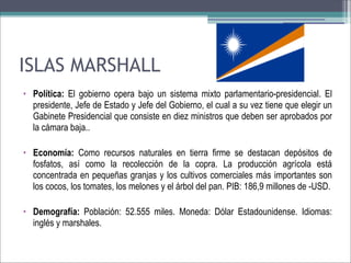 ISLAS MARSHALL
• Política: El gobierno opera bajo un sistema mixto parlamentario-presidencial. El
presidente, Jefe de Estado y Jefe del Gobierno, el cual a su vez tiene que elegir un
Gabinete Presidencial que consiste en diez ministros que deben ser aprobados por
la cámara baja..
• Economía: Como recursos naturales en tierra firme se destacan depósitos de
fosfatos, así como la recolección de la copra. La producción agrícola está
concentrada en pequeñas granjas y los cultivos comerciales más importantes son
los cocos, los tomates, los melones y el árbol del pan. PIB: 186,9 millones de -USD.
• Demografía: Población: 52.555 miles. Moneda: Dólar Estadounidense. Idiomas:
inglés y marshales.

 