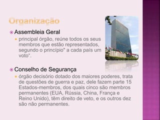  Assembleia Geral
 principal órgão, reúne todos os seus
membros que estão representados,
segundo o princípio" a cada país um
voto“.
 Conselho de Segurança
 órgão decisório dotado dos maiores poderes, trata
de questões de guerra e paz, dele fazem parte 15
Estados-membros, dos quais cinco são membros
permanentes (EUA, Rússia, China, França e
Reino Unido), têm direito de veto, e os outros dez
são não permanentes.
 