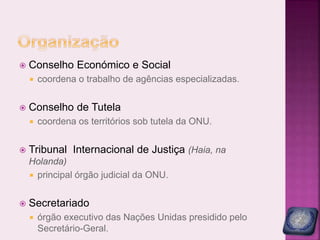  Conselho Económico e Social
 coordena o trabalho de agências especializadas.
 Conselho de Tutela
 coordena os territórios sob tutela da ONU.
 Tribunal Internacional de Justiça (Haia, na
Holanda)
 principal órgão judicial da ONU.
 Secretariado
 órgão executivo das Nações Unidas presidido pelo
Secretário-Geral.
 
