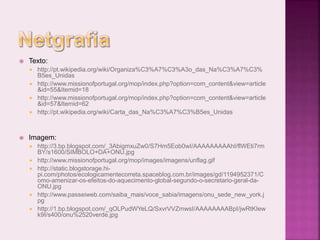  Texto:
 http://pt.wikipedia.org/wiki/Organiza%C3%A7%C3%A3o_das_Na%C3%A7%C3%
B5es_Unidas
 http://www.missionofportugal.org/mop/index.php?option=com_content&view=article
&id=55&Itemid=18
 http://www.missionofportugal.org/mop/index.php?option=com_content&view=article
&id=57&Itemid=62
 http://pt.wikipedia.org/wiki/Carta_das_Na%C3%A7%C3%B5es_Unidas
 Imagem:
 http://3.bp.blogspot.com/_3AbigmxuZw0/S7Hm5Eob0wI/AAAAAAAAAhI/flWEti7rm
BY/s1600/SIMBOLO+DA+ONU.jpg
 http://www.missionofportugal.org/mop/images/imagens/unflag.gif
 http://static.blogstorage.hi-
pi.com/photos/ecologicamentecorreta.spaceblog.com.br/images/gd/1194952371/C
omo-amenizar-os-efeitos-do-aquecimento-global-segundo-o-secretario-geral-da-
ONU.jpg
 http://www.passeiweb.com/saiba_mais/voce_sabia/imagens/onu_sede_new_york.j
pg
 http://1.bp.blogspot.com/_qOLPudWYeLQ/SxvrVVZmwsI/AAAAAAAABpI/jwRtKIew
k9I/s400/onu%2520verde.jpg
 