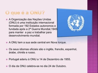  A Organização das Nações Unidas
(ONU) é uma instituição internacional
formada por 192 Estados autonomos e
fundada após a 2ª Guerra Mundial,1945,
para manter a paz e trabalhar para
desenvolvimento mundial.
 A ONU tem a sua sede central em Nova Iorque.
 Os seus idiomas oficiais são o inglês, francês, espanhol,
árabe, chinês e russo.
 Portugal aderiu à ONU a 14 de Dezembro de 1955.
 O dia da ONU celebra-se no dia 24 de Outubro.
 