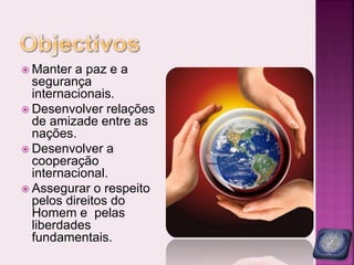 Manter a paz e a
segurança
internacionais.
 Desenvolver relações
de amizade entre as
nações.
 Desenvolver a
cooperação
internacional.
 Assegurar o respeito
pelos direitos do
Homem e pelas
liberdades
fundamentais.
 
