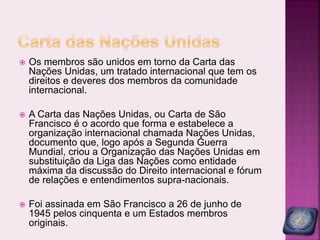  Os membros são unidos em torno da Carta das
Nações Unidas, um tratado internacional que tem os
direitos e deveres dos membros da comunidade
internacional.
 A Carta das Nações Unidas, ou Carta de São
Francisco é o acordo que forma e estabelece a
organização internacional chamada Nações Unidas,
documento que, logo após a Segunda Guerra
Mundial, criou a Organização das Nações Unidas em
substituição da Liga das Nações como entidade
máxima da discussão do Direito internacional e fórum
de relações e entendimentos supra-nacionais.
 Foi assinada em São Francisco a 26 de junho de
1945 pelos cinquenta e um Estados membros
originais.
 