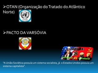 OTAN (Organização do Tratado do Atlântico 
Norte) 
PACTO DA VARSÓVIA 
“A União Soviética possuía um sistema socialista, já o Estados Unidos possuía um 
sistema capitalista”. 
 