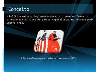 Conceito 
• Política externa implantada durante o governo Truman e 
direcionada ao bloco de países capitalistas no período pré- 
Guerra Fria. 
A Doutrina Truman pretendia barrar o avanço da URSS. 
 