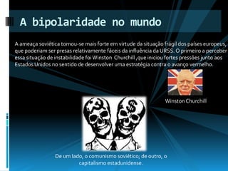 A bipolaridade no mundo 
A ameaça soviética tornou-se mais forte em virtude da situação frágil dos países europeus, 
que poderiam ser presas relativamente fáceis da influência da URSS. O primeiro a perceber 
essa situação de instabilidade foi Winston Churchill ,que iniciou fortes pressões junto aos 
Estados Unidos no sentido de desenvolver uma estratégia contra o avanço vermelho. 
De um lado, o comunismo soviético; de outro, o 
capitalismo estadunidense. 
Winston Churchill 
 
