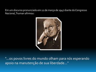 Em um discurso pronunciado em 12 de março de 1947 diante do Congresso 
Nacional, Truman afirmou: 
"...os povos livres do mundo olham para nós esperando 
apoio na manutenção de sua liberdade..." 
 