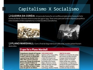 Capitalismo X Socialismo 
 GUERRA DA CORÉIA: A Guerra da Coreia foi um conflito armado entre Coreia do Sul e 
Coreia do Norte. Ocorreu entre os anos de 1950 e 1953. Teve como pano de fundo a disputa geopolítica 
entre Estados Unidos (capitalismo) e União Soviética (socialismo). 
 PLANO MARSHALL: Com o final da Segunda Guerra Mundial, muitos países ficaram 
destruídos. 

