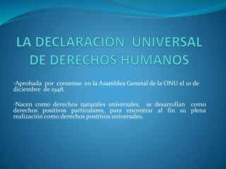 •Aprobada por consenso en la Asamblea General de la ONU el 10 de
diciembre de 1948.
•Nacen como derechos naturales universales, se desarrollan como
derechos positivos particulares, para encontrar al fin su plena
realización como derechos positivos universales.
 