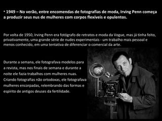 • 1949 – No verão, entre encomendas de fotografias de moda, Irving Penn começa
a produzir seus nus de mulheres com corpos flexíveis e opulentos.
Por volta de 1950, Irving Penn era fotógrafo de retratos e moda da Vogue, mas já tinha feito,
privativamente, uma grande série de nudes experimentais - um trabalho mais pessoal e
menos conhecido, em uma tentativa de diferenciar o comercial da arte.
Durante a semana, ele fotografava modelos para
a revista, mas nos finais de semana e durante a
noite ele fazia trabalhos com mulheres nuas.
Criando fotografias não ortodoxas, ele fotografava
mulheres encorpadas, relembrando das formas e
espírito de antigos deuses da fertilidade.
 
