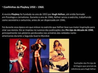 • Coelhinhas da Playboy 1950 – 1960.
A revista Playboy foi fundada no ano de 1953 por Hugh Hefner, até então formado
em Psicologia e Jornalismo. Durante o ano de 1944, Hefner serviu o exército, trabalhando
como secretário e cartunista, antes de ser dispensado em 1946.
Foi durante essa época em que esteve no exército que Hefner teve sua maior inspiração para
criar sua revista. Ele se inspirou no sucesso das publicações das Pin-Ups da década de 1940,
principalmente nos pôsteres pendurados nos armários dos soldados norte-
americanos durante a Segunda Guerra Mundial.
Ilustrações das Pin-Ups de
Gil Elvgren que serviram de
referências para Hugh Hefner.
 