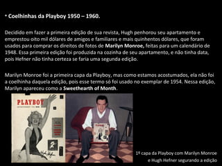 • Coelhinhas da Playboy 1950 – 1960.
Decidido em fazer a primeira edição de sua revista, Hugh penhorou seu apartamento e
emprestou oito mil dólares de amigos e familiares e mais quinhentos dólares, que foram
usados para comprar os direitos de fotos de Marilyn Monroe, feitas para um calendário de
1948. Essa primeira edição foi produzida na cozinha de seu apartamento, e não tinha data,
pois Hefner não tinha certeza se faria uma segunda edição.
Marilyn Monroe foi a primeira capa da Playboy, mas como estamos acostumados, ela não foi
a coelhinha daquela edição, pois esse termo só foi usado no exemplar de 1954. Nessa edição,
Marilyn apareceu como a Sweethearth of Month.
1º capa da Playboy com Marilyn Monroe
e Hugh Hefner segurando a edição
 
