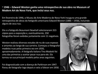 • 1946 – Edward Weston ganha uma retrospectiva de sua obra no Museum of
Modern Art de Nova York, que inclui seus nus.
Em fevereiro de 1946, o Museu de Arte Moderna de Nova York inaugura uma grande
retrospectiva de obras do fotógrafo americano Edward Weston (1886 – 1958), incluindo
alguns de seus nus.
Ele e o fotógrafo Beaumont Newhall selecionaram 313
cópias para a exposição e, eventualmente, 250
fotografias foram exibidas juntamente com 11 negativos.
Weston realizou diversos estudos de nu de suas esposas
e amantes ao longo de sua carreira. Começou a fotografar
modelos nuas pelas primeira vez em 1920,
aproximadamente. A fotógrafa italiana Tina Modotti foi
uma das primeiras a aceitar posar nua para ele. Ela
tornou-se sua principal modelo pelos anos seguintes.
Foi diagnosticado com a doença de Parkinson em 1947.
Parou de fotografar logo depois e veio a falecer em 1958.
 