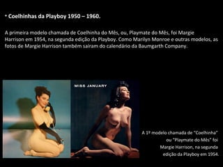 • Coelhinhas da Playboy 1950 – 1960.
A primeira modelo chamada de Coelhinha do Mês, ou, Playmate do Mês, foi Margie
Harrison em 1954, na segunda edição da Playboy. Como Marilyn Monroe e outras modelos, as
fotos de Margie Harrison também saíram do calendário da Baumgarth Company.
A 1º modelo chamada de “Coelhinha”
ou “Playmate do Mês” foi
Margie Harrison, na segunda
edição da Playboy em 1954.
 