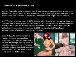 • Coelhinhas da Playboy 1950 – 1960.
A revista Playboy foi muito importante para demonstrar uma nova corrente do pensamento
Americano na década de 50. Ela fez a América reconhecer que as garotas também gostavam
de sexo. Sexo puro e simples, como Freud e Kinsey explicavam, e agora Hefner também.
De 1953 até o começo dos anos de 1960, Hugh sacudiu a América com sua revista. Foi nessas
2 décadas, que as publicações conquistoram de vez os Estados Unidos, se tornando um ícone
da cultura Americana. No início da Playboy, Hefner comprava fotos de mulheres nuas de
fotógrafos independentes. Em dezembro de 1954, nos estúdios de Milwaukee, a
revista começou a fotografar suas próprias playmates.
O ano de 1955 foi memorável para a
Playboy, nesse ano a circulação de
exemplares já era de 164 mil exemplares
por mês. Bettie Page, a pin-up ícone, foi
a coelhinha de janeiro, e em fevereiro a
coelhinha foi Jayne Mansfield, mas Jayne
não foi identificada pelo nome, apenas
como, coelhinha de fevereiro.
 