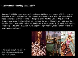• Coelhinhas da Playboy 1950 – 1960.
Os anos de 1960 foram uma época de mudanças rápidas, e com certeza a Playboy teve sua
participação nessa mudança de cultura e comportamento sexual. Nessa década a revista
trazia entrevistas com vários famosos da época, como Marthin Luther King Jr e Frank
Sinatra. Mas, o que é mais celebrado dessa época são as coelhinhas dos anos 60, que são
consideradas as mais lindas da história da Playboy, e nessa década as fotos que estampavam
essas edições de 1960 a 1969 são muito elegantes e glamorosas, nada comparado com as
playboys de atualmente.
Fotos elegantes e glamourosas de
dentro de uma das edições da
Playboy dos anos 60.
 