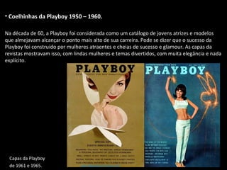• Coelhinhas da Playboy 1950 – 1960.
Na década de 60, a Playboy foi considerada como um catálogo de jovens atrizes e modelos
que almejavam alcançar o ponto mais alto de sua carreira. Pode se dizer que o sucesso da
Playboy foi construído por mulheres atraentes e cheias de sucesso e glamour. As capas da
revistas mostravam isso, com lindas mulheres e temas divertidos, com muita elegância e nada
explícito.
Capas da Playboy
de 1961 e 1965.
 