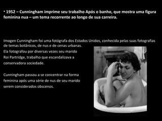• 1952 – Cunningham imprime seu trabalho Após o banho, que mostra uma figura
feminina nua – um tema recorrente ao longo de sua carreira.
Imogen Cunningham foi uma fotógrafa dos Estados Unidos, conhecida pelas suas fotografias
de temas botânicos, de nus e de cenas urbanas.
Ela fotografou por diversas vezes seu marido
Roi Partridge, trabalho que escandalizava a
conservadora sociedade.
Cunningham passou a se concentrar na forma
feminina após uma série de nus de seu marido
serem considerados obscenos.
 