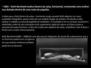 • 1962 – Ruth Bernhard realiza Dentro da caixa, horizontal, mostrando uma mulher
nua deitada dentro de uma caixa de papelão.
A ideia para a foto Dentro da caixa – horizontal surgiu quando Ruth adquiriu um novo
ampliador fotográfico, pouco antes de sua modelo chegar ao estúdio. Ela decidiu então
colocar a modelo na caixa de papelão do ampliador. O resultado é um nu sensual, escultural e
idealizado, onde há uma interação entre a geometria rígida da caixa e as linhas suaves e
sensuais do corpo feminino. A obra foi criada com objetivo de isolar, simplificar e dar ênfase à
forma com a maior clareza possível.
Ruth Bernhard (1905 – 2006) foi uma das poucas fotógrafas do século XX a demonstrar que o
nu feminino poderia ser um gênero
em que artistas mulheres também
poderiam se destacar.
 