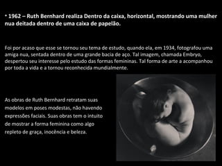 • 1962 – Ruth Bernhard realiza Dentro da caixa, horizontal, mostrando uma mulher
nua deitada dentro de uma caixa de papelão.
Foi por acaso que esse se tornou seu tema de estudo, quando ela, em 1934, fotografou uma
amiga nua, sentada dentro de uma grande bacia de aço. Tal imagem, chamada Embryo,
despertou seu interesse pelo estudo das formas femininas. Tal forma de arte a acompanhou
por toda a vida e a tornou reconhecida mundialmente.
As obras de Ruth Bernhard retratam suas
modelos em poses modestas, não havendo
expressões faciais. Suas obras tem o intuito
de mostrar a forma feminina como algo
repleto de graça, inocência e beleza.
 