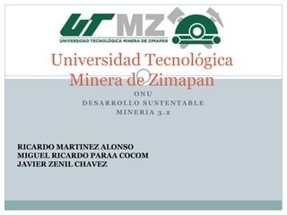O N U
D E S A R R O L L O S U S T E N T A B L E
M I N E R I A 3 . 2
Universidad Tecnológica
Minera de Zimapan
RICARDO MARTINEZ ALONSO
MIGUEL RICARDO PARAA COCOM
JAVIER ZENIL CHAVEZ
 