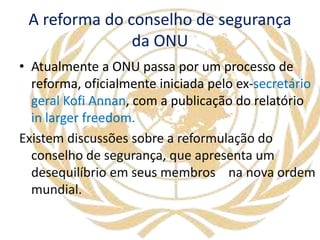 A reforma do conselho de segurança
da ONU
• Atualmente a ONU passa por um processo de
reforma, oficialmente iniciada pelo ex-secretário
geral Kofi Annan, com a publicação do relatório
in larger freedom.
Existem discussões sobre a reformulação do
conselho de segurança, que apresenta um
desequilíbrio em seus membros na nova ordem
mundial.
 