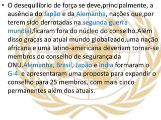 • O desequilíbrio de força se deve,principalmente, a
ausência do Japão e da Alemanha, nações que,por
terem sido derrotadas na segunda guerra
mundial,ficaram fora do núcleo do conselho.Além
disso graças ao atual mundo globalizado,uma nação
africana e uma latino-americana deveriam tornar-se
membros do conselho de segurança da
ONU.Alemanha, Brasil, Japão e Índia formaram o
G-4 e apresentaram uma proposta para expandir o
conselho para 25 membros, com mais cinco
permanentes além dos atuais.
 