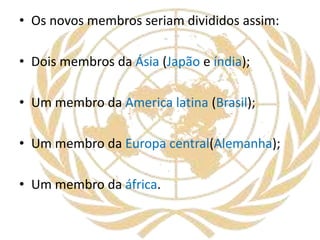 • Os novos membros seriam divididos assim:
• Dois membros da Ásia (Japão e índia);
• Um membro da America latina (Brasil);
• Um membro da Europa central(Alemanha);
• Um membro da áfrica.
 