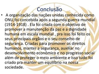 Conclusão
• A organização das nações unidas conhecida como
ONU,foi concebida após a segunda guerra mundial
(1914-1918) . Ela foi criada com o objetivo de
promover a manutenção da paz e a dignidade
humana em escala mundial , pra isso foi feito os
seus principais orgãos e o seu conselho de
segurança. Criadas para promover os direitos
humanos, manter a segurança, auxiliar no
desenvolvimento econômico e no progresso social
além de proteger o meio ambiente e isso tudo foi
criado pra manter um equilíbrio na nossa
sociedade.
 