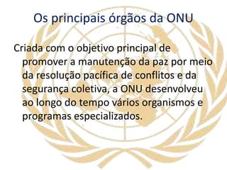 Os principais órgãos da ONU
Criada com o objetivo principal de
promover a manutenção da paz por meio
da resolução pacífica de conflitos e da
segurança coletiva, a ONU desenvolveu
ao longo do tempo vários organismos e
programas especializados.
 